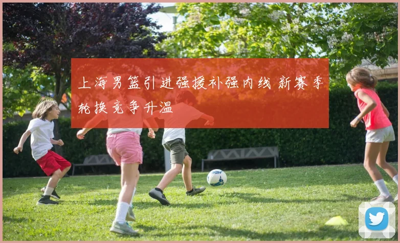 上海男篮引进强援补强内线 新赛季轮换竞争升温