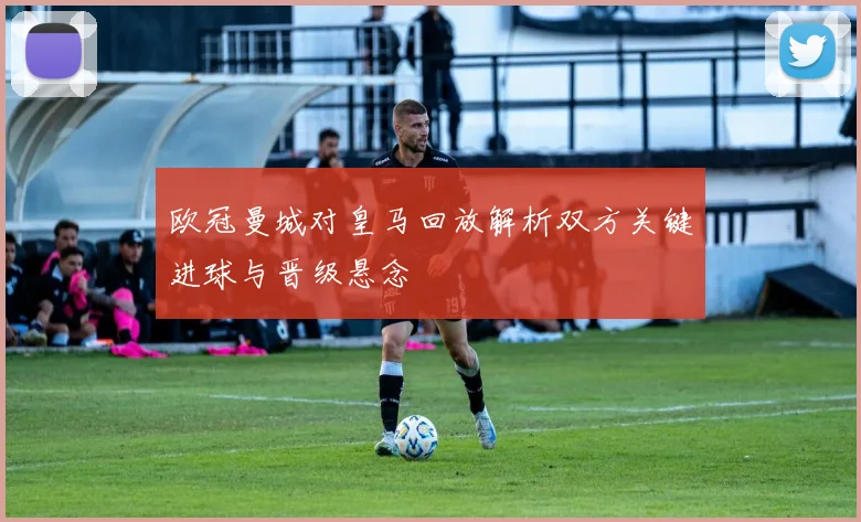 欧冠曼城对皇马回放解析双方关键进球与晋级悬念