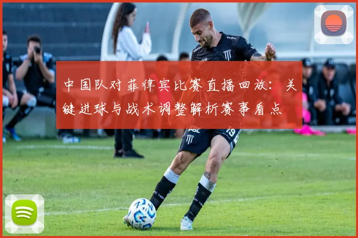 中国队对菲律宾比赛直播回放：关键进球与战术调整解析赛事看点