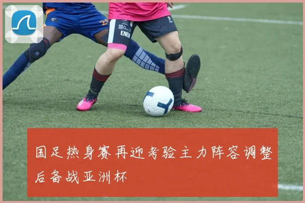 国足热身赛再迎考验主力阵容调整后备战亚洲杯