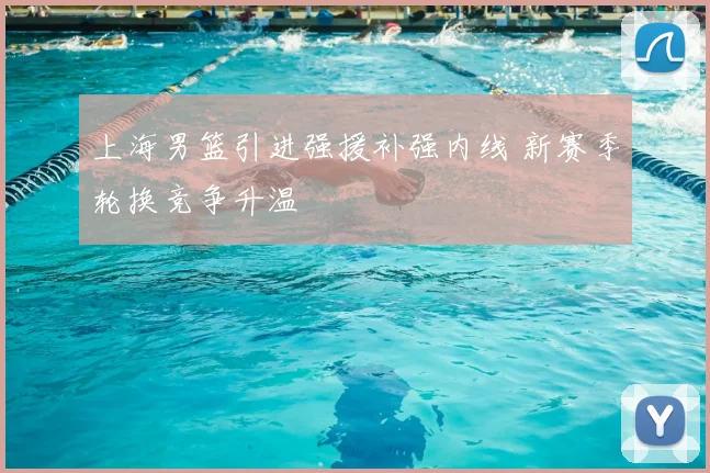 上海男篮引进强援补强内线 新赛季轮换竞争升温