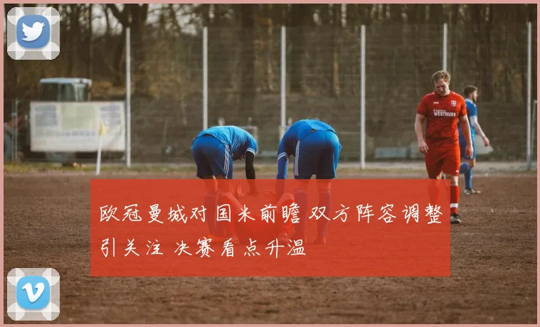 欧冠曼城对国米前瞻 双方阵容调整引关注 决赛看点升温
