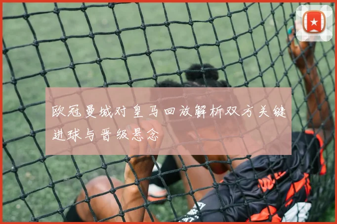 欧冠曼城对皇马回放解析双方关键进球与晋级悬念